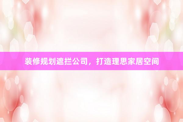 装修规划遮拦公司，打造理思家居空间
