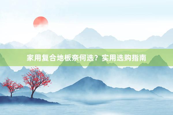 家用复合地板奈何选？实用选购指南