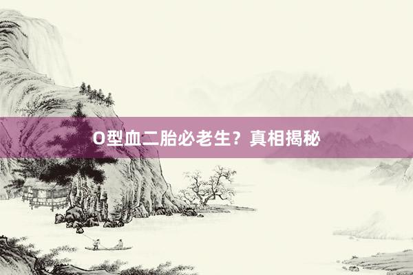 O型血二胎必老生？真相揭秘
